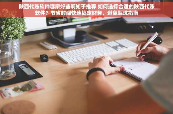 陕西代账软件哪家好些啊知乎推荐 如何选择合适的陕西代账软件？节省时间快速搞定财务，避免踩坑指南