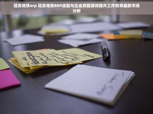延安地铁erp 延安地铁ERP选型与企业技能培训提升工作效率最新市场分析