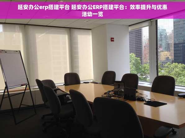 延安办公erp搭建平台 延安办公ERP搭建平台：效率提升与优惠活动一览