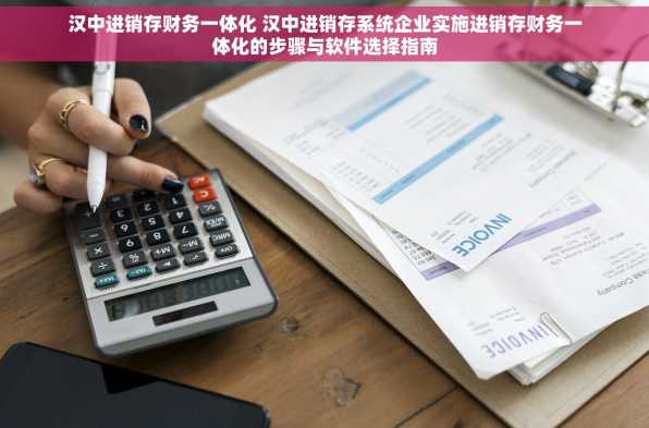 汉中进销存财务一体化 汉中进销存系统企业实施进销存财务一体化的步骤与软件选择指南