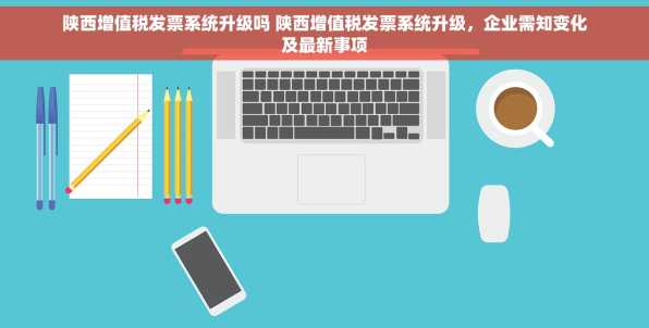 陕西增值税发票系统升级吗 陕西增值税发票系统升级，企业需知变化及最新事项