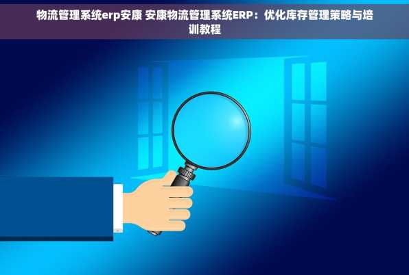 物流管理系统erp安康 安康物流管理系统ERP：优化库存管理策略与培训教程