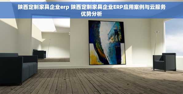 陕西定制家具企业erp 陕西定制家具企业ERP应用案例与云服务优势分析