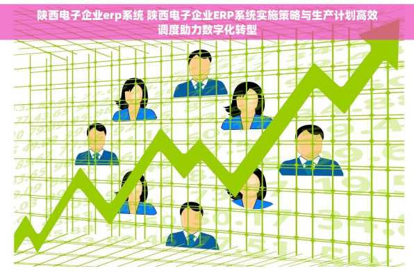 陕西电子企业erp系统 陕西电子企业ERP系统实施策略与生产计划高效调度助力数字化转型