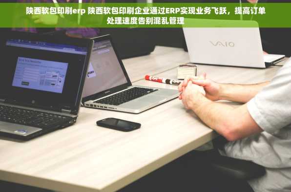 陕西软包印刷erp 陕西软包印刷企业通过ERP实现业务飞跃，提高订单处理速度告别混乱管理