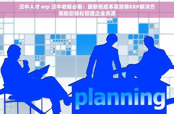 汉中人才 erp 汉中老板必看：最新低成本高效率ERP解决方案助您轻松管理企业资源