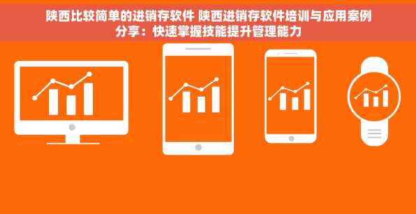 陕西比较简单的进销存软件 陕西进销存软件培训与应用案例分享：快速掌握技能提升管理能力