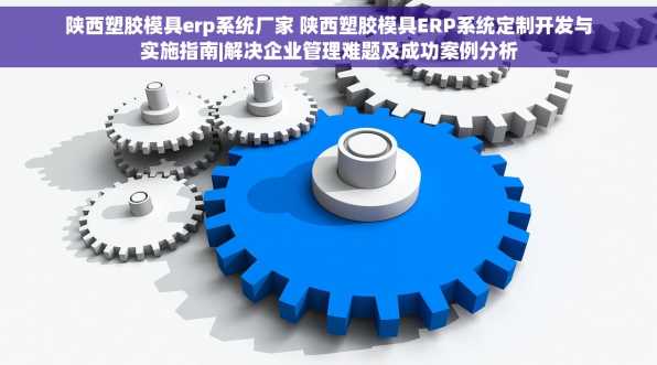 陕西塑胶模具erp系统厂家 陕西塑胶模具ERP系统定制开发与实施指南|解决企业管理难题及成功案例分析