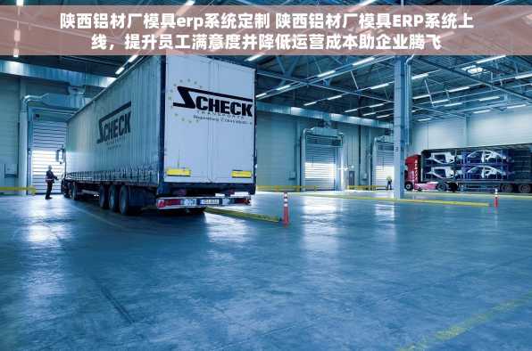陕西铝材厂模具erp系统定制 陕西铝材厂模具ERP系统上线，提升员工满意度并降低运营成本助企业腾飞