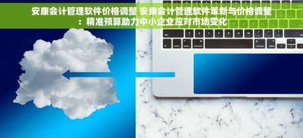安康会计管理软件价格调整 安康会计管理软件革新与价格调整：精准预算助力中小企业应对市场变化