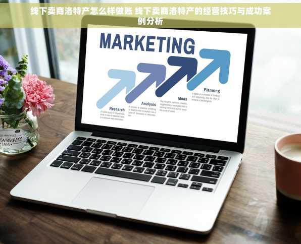 线下卖商洛特产怎么样做账 线下卖商洛特产的经营技巧与成功案例分析