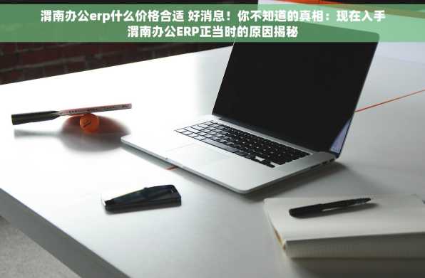 渭南办公erp什么价格合适 好消息！你不知道的真相：现在入手渭南办公ERP正当时的原因揭秘