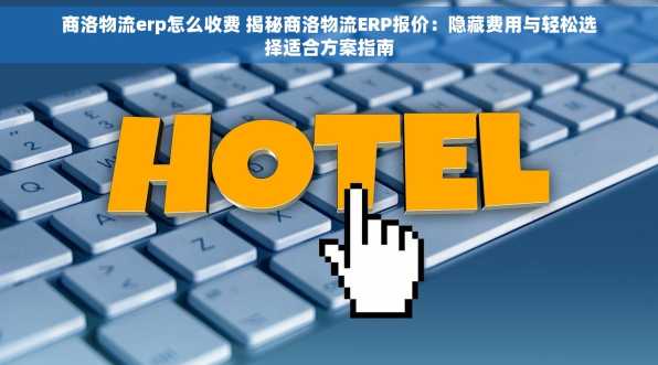 商洛物流erp怎么收费 揭秘商洛物流ERP报价：隐藏费用与轻松选择适合方案指南