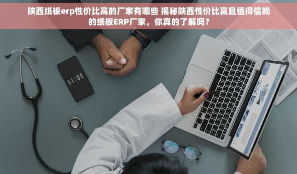 陕西纸板erp性价比高的厂家有哪些 揭秘陕西性价比高且值得信赖的纸板ERP厂家，你真的了解吗？