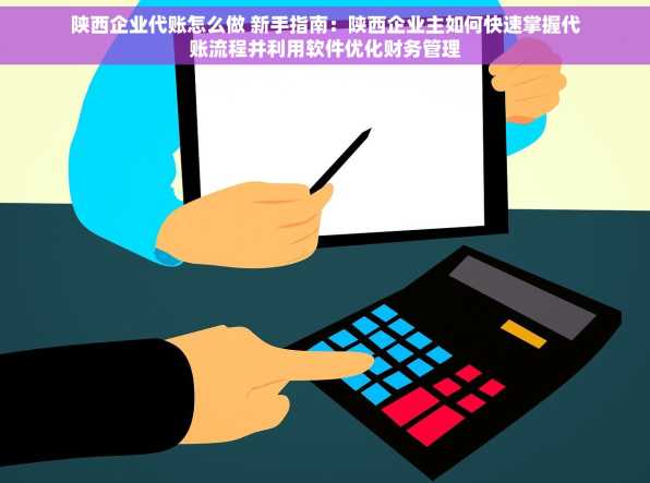 陕西企业代账怎么做 新手指南：陕西企业主如何快速掌握代账流程并利用软件优化财务管理