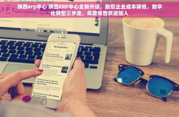 陕西erp中心 陕西ERP中心全新升级，助您企业成本降低，数字化转型三步走，年度报告欢迎加入