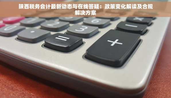 陕西税务会计最新动态与在线答疑：政策变化解读及合规解决方案