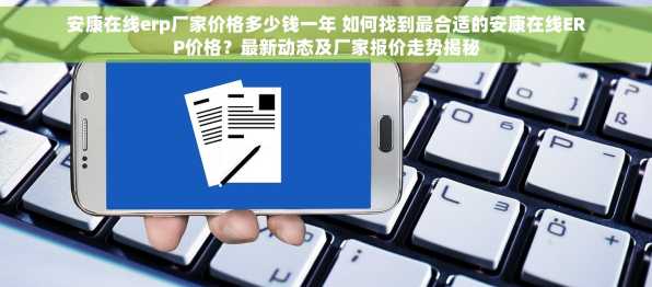 安康在线erp厂家价格多少钱一年 如何找到最合适的安康在线ERP价格？最新动态及厂家报价走势揭秘