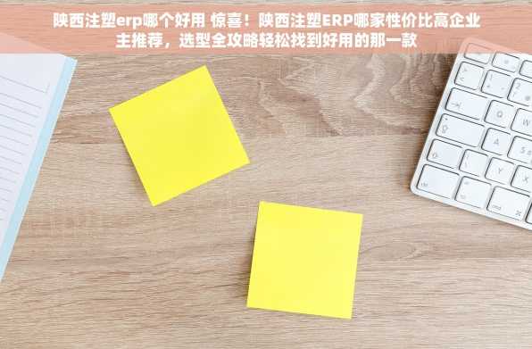 陕西注塑erp哪个好用 惊喜！陕西注塑ERP哪家性价比高企业主推荐，选型全攻略轻松找到好用的那一款