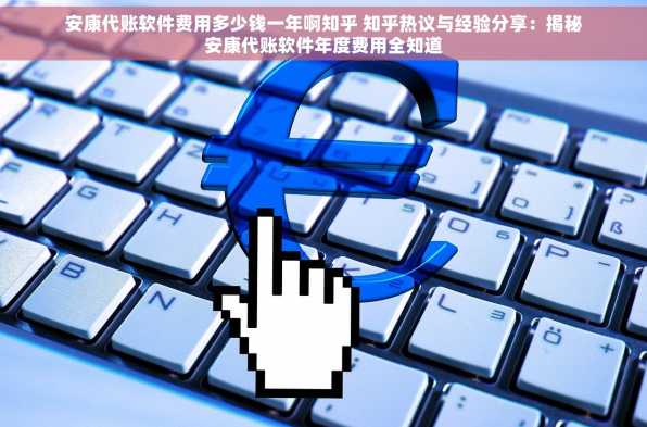 安康代账软件费用多少钱一年啊知乎 知乎热议与经验分享：揭秘安康代账软件年度费用全知道