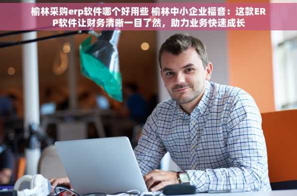 榆林采购erp软件哪个好用些 榆林中小企业福音：这款ERP软件让财务清晰一目了然，助力业务快速成长