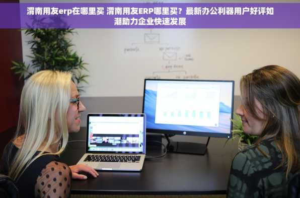 渭南用友erp在哪里买 渭南用友ERP哪里买？最新办公利器用户好评如潮助力企业快速发展