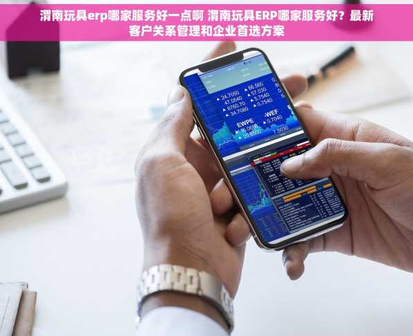 渭南玩具erp哪家服务好一点啊 渭南玩具ERP哪家服务好？最新客户关系管理和企业首选方案