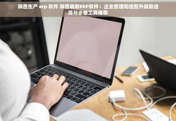 陕西生产 erp 软件 陕西最新ERP软件：企业管理和选型升级新选择与必备工具推荐