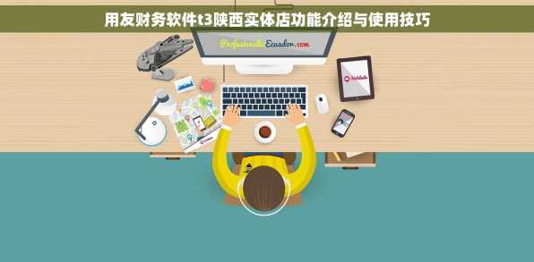 用友财务软件t3陕西实体店功能介绍与使用技巧