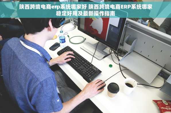 陕西跨境电商erp系统哪家好 陕西跨境电商ERP系统哪家稳定好用及最新操作指南