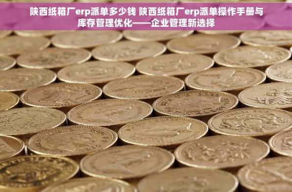 陕西纸箱厂erp派单多少钱 陕西纸箱厂erp派单操作手册与库存管理优化——企业管理新选择