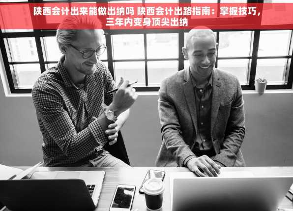 陕西会计出来能做出纳吗 陕西会计出路指南：掌握技巧，三年内变身顶尖出纳