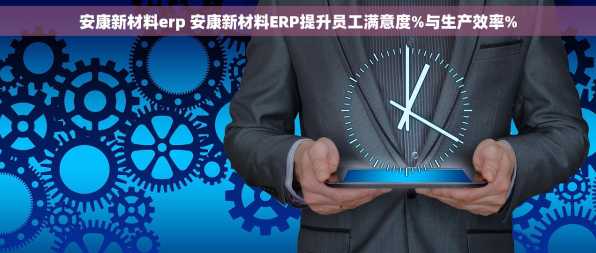 安康新材料erp 安康新材料ERP提升员工满意度%与生产效率%