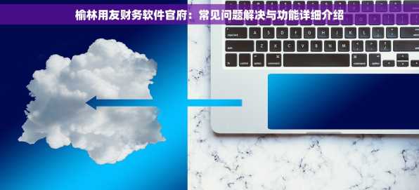 榆林用友财务软件官府：常见问题解决与功能详细介绍