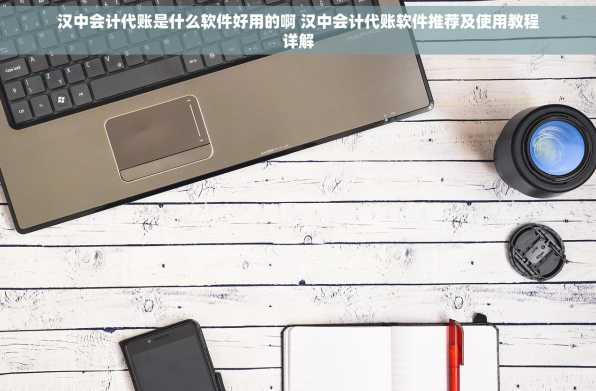 汉中会计代账是什么软件好用的啊 汉中会计代账软件推荐及使用教程详解