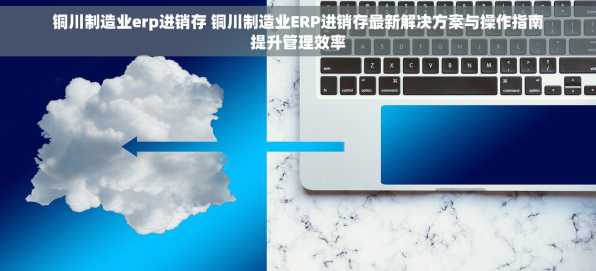铜川制造业erp进销存 铜川制造业ERP进销存最新解决方案与操作指南提升管理效率