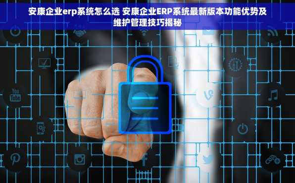 安康企业erp系统怎么选 安康企业ERP系统最新版本功能优势及维护管理技巧揭秘
