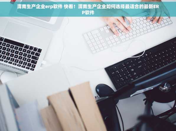 渭南生产企业erp软件 快看！渭南生产企业如何选择最适合的最新ERP软件