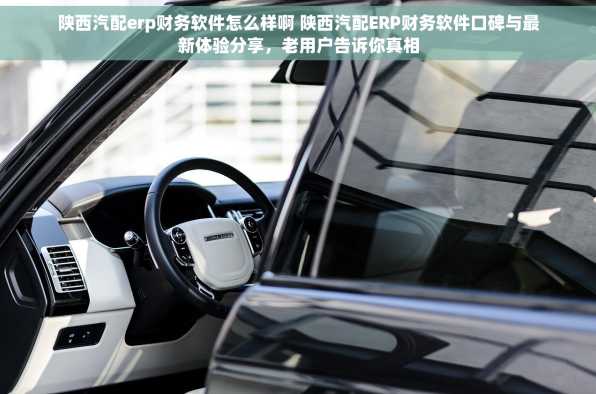 陕西汽配erp财务软件怎么样啊 陕西汽配ERP财务软件口碑与最新体验分享，老用户告诉你真相