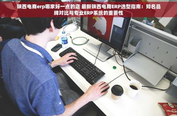 陕西电商erp哪家好一点的店 最新陕西电商ERP选型指南：知名品牌对比与专业ERP系统的重要性
