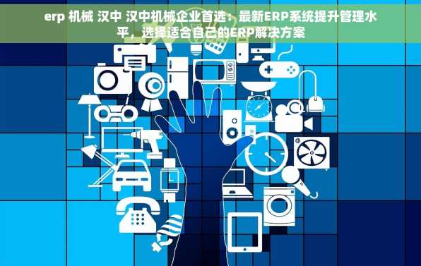 erp 机械 汉中 汉中机械企业首选：最新ERP系统提升管理水平，选择适合自己的ERP解决方案