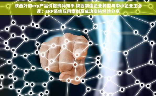 陕西好的erp产品价格贵吗知乎 陕西制造企业转型与中小企业主必读：ERP系统应用案例及成功实施经验分享