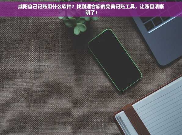 咸阳自己记账用什么软件？找到适合您的完美记账工具，让账目清晰明了！
