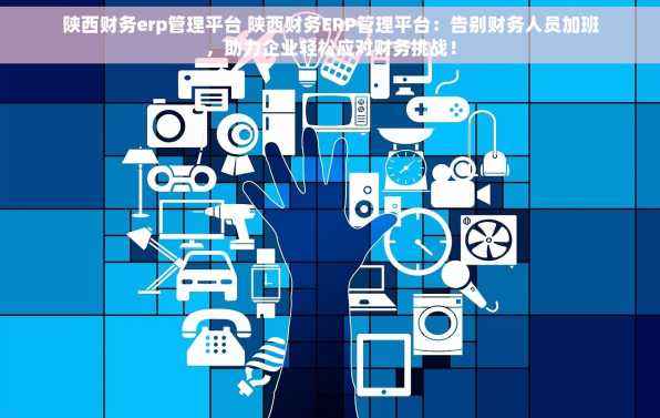 陕西财务erp管理平台 陕西财务ERP管理平台：告别财务人员加班，助力企业轻松应对财务挑战！