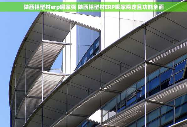 陕西铝型材erp哪家强 陕西铝型材ERP哪家稳定且功能全面