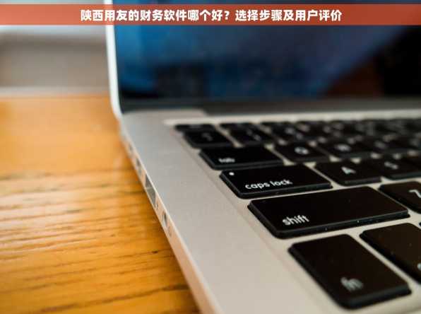 陕西用友的财务软件哪个好？选择步骤及用户评价