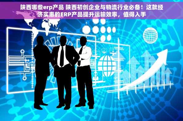 陕西哪些erp产品 陕西初创企业与物流行业必备！这款经济实惠的ERP产品提升运输效率，值得入手