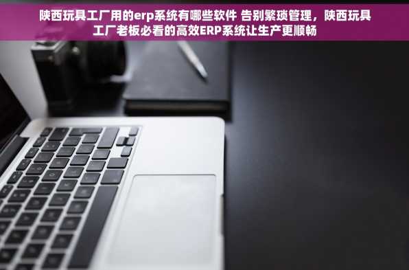 陕西玩具工厂用的erp系统有哪些软件 告别繁琐管理，陕西玩具工厂老板必看的高效ERP系统让生产更顺畅