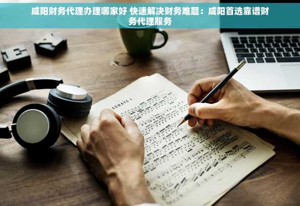 咸阳财务代理办理哪家好 快速解决财务难题：咸阳首选靠谱财务代理服务