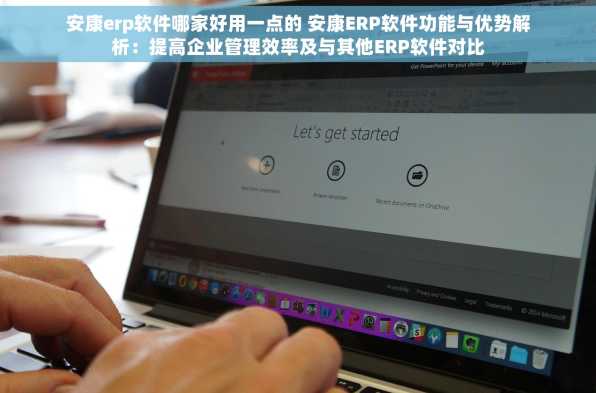 安康erp软件哪家好用一点的 安康ERP软件功能与优势解析：提高企业管理效率及与其他ERP软件对比